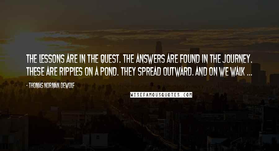 Thomas Norman DeWolf Quotes: The lessons are in the quest. The answers are found in the journey. These are ripples on a pond. They spread outward. And on we walk ...