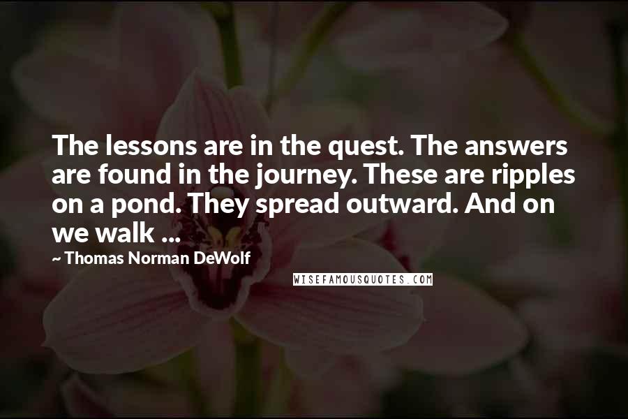 Thomas Norman DeWolf Quotes: The lessons are in the quest. The answers are found in the journey. These are ripples on a pond. They spread outward. And on we walk ...