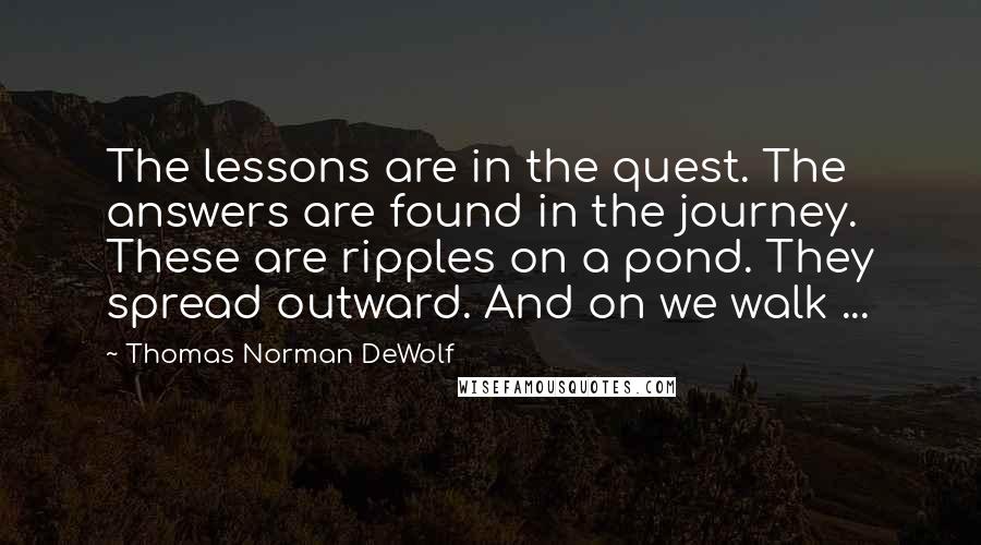 Thomas Norman DeWolf Quotes: The lessons are in the quest. The answers are found in the journey. These are ripples on a pond. They spread outward. And on we walk ...