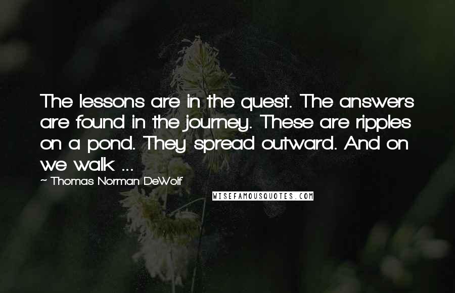 Thomas Norman DeWolf Quotes: The lessons are in the quest. The answers are found in the journey. These are ripples on a pond. They spread outward. And on we walk ...