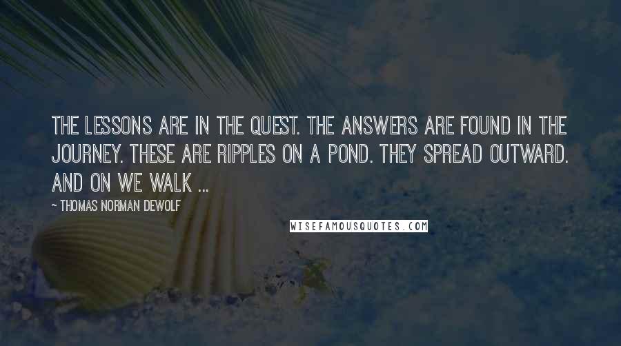 Thomas Norman DeWolf Quotes: The lessons are in the quest. The answers are found in the journey. These are ripples on a pond. They spread outward. And on we walk ...