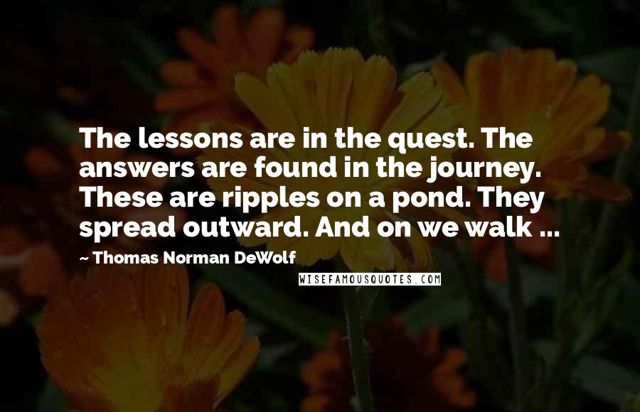 Thomas Norman DeWolf Quotes: The lessons are in the quest. The answers are found in the journey. These are ripples on a pond. They spread outward. And on we walk ...