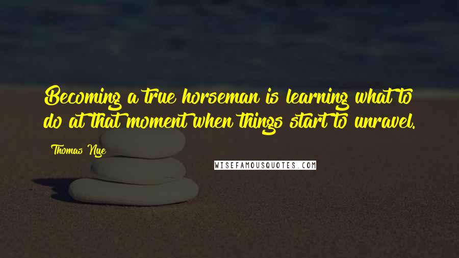 Thomas Nye Quotes: Becoming a true horseman is learning what to do at that moment when things start to unravel.