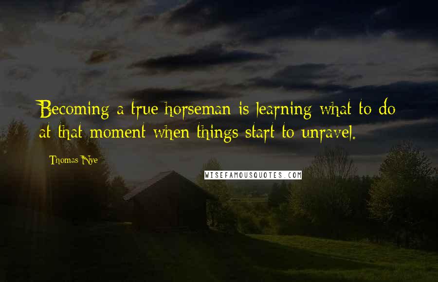 Thomas Nye Quotes: Becoming a true horseman is learning what to do at that moment when things start to unravel.