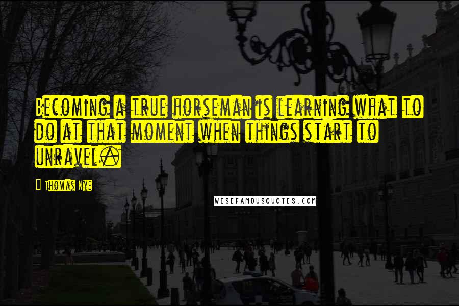 Thomas Nye Quotes: Becoming a true horseman is learning what to do at that moment when things start to unravel.