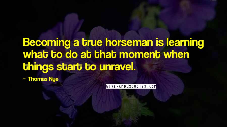 Thomas Nye Quotes: Becoming a true horseman is learning what to do at that moment when things start to unravel.