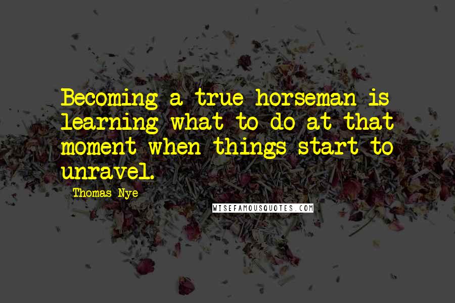 Thomas Nye Quotes: Becoming a true horseman is learning what to do at that moment when things start to unravel.