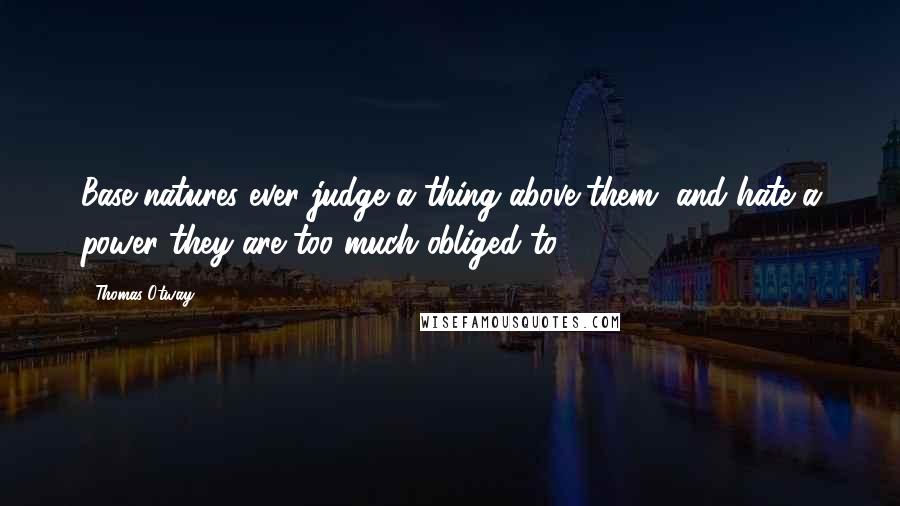 Thomas Otway Quotes: Base natures ever judge a thing above them, and hate a power they are too much obliged to.