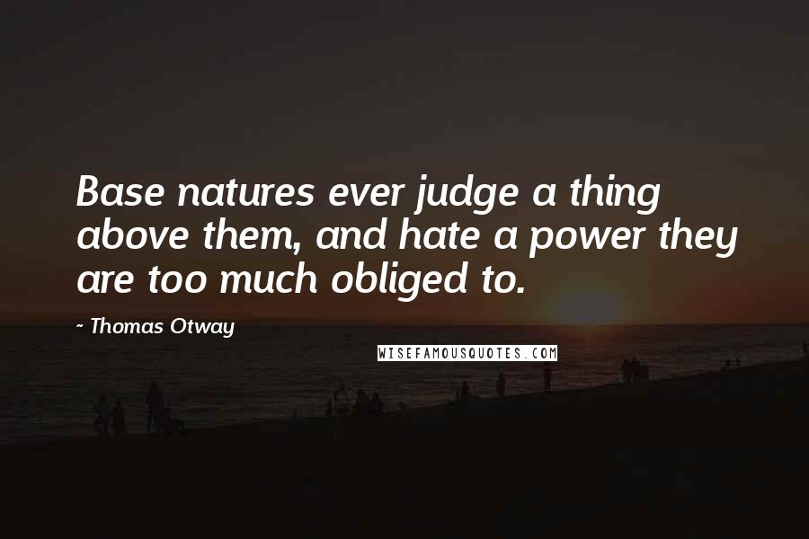 Thomas Otway Quotes: Base natures ever judge a thing above them, and hate a power they are too much obliged to.