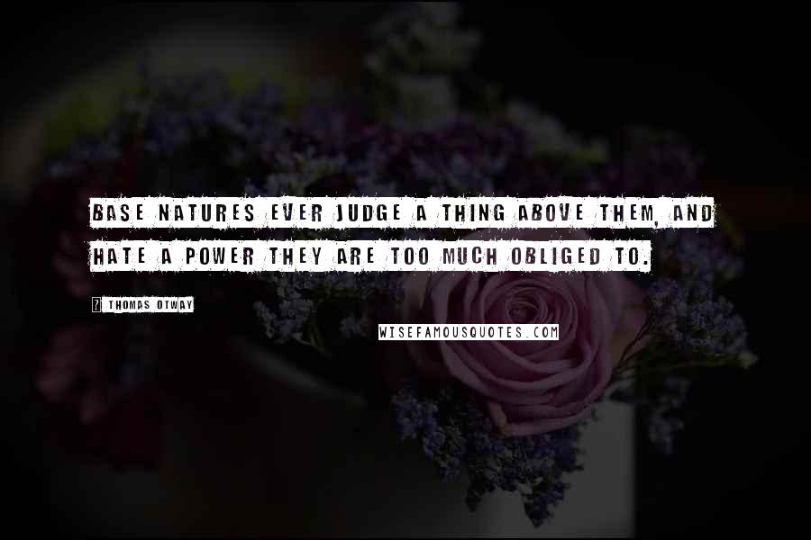 Thomas Otway Quotes: Base natures ever judge a thing above them, and hate a power they are too much obliged to.