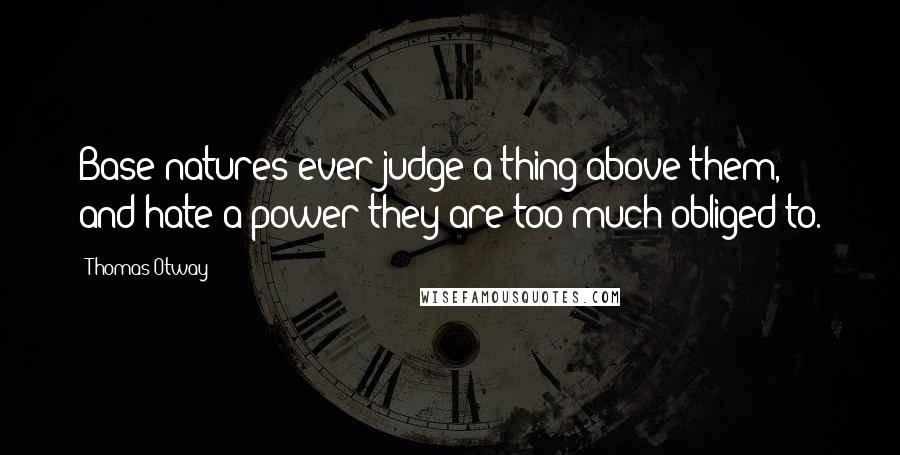 Thomas Otway Quotes: Base natures ever judge a thing above them, and hate a power they are too much obliged to.