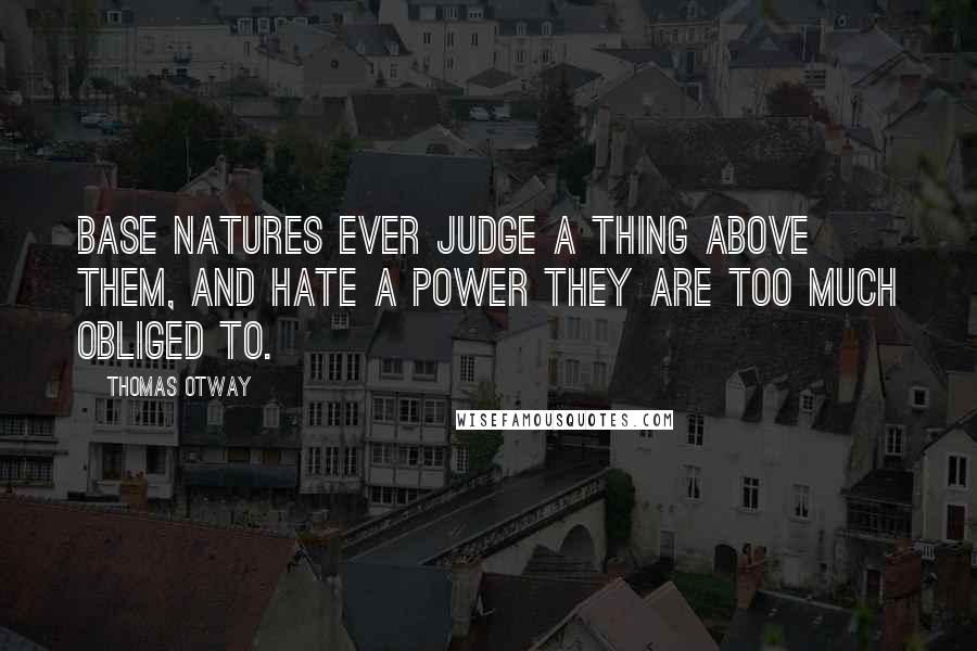 Thomas Otway Quotes: Base natures ever judge a thing above them, and hate a power they are too much obliged to.