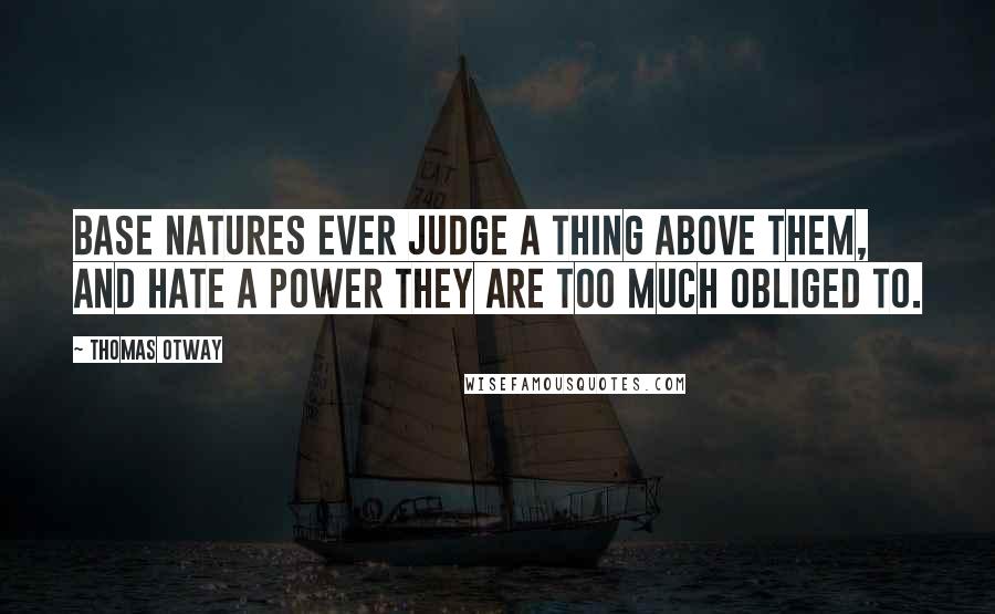 Thomas Otway Quotes: Base natures ever judge a thing above them, and hate a power they are too much obliged to.