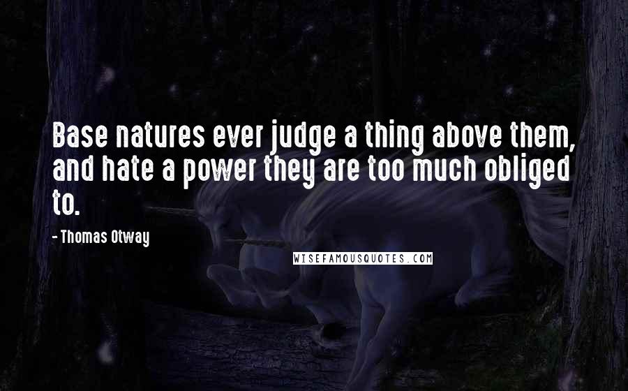 Thomas Otway Quotes: Base natures ever judge a thing above them, and hate a power they are too much obliged to.