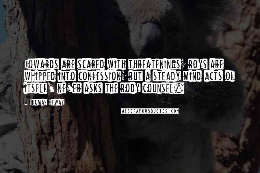 Thomas Otway Quotes: Cowards are scared with threatenings; boys are whipped into confession; but a steady mind acts of itself, ne'er asks the body counsel.
