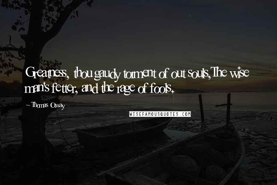 Thomas Otway Quotes: Greatness, thou gaudy torment of out souls,The wise man's fetter, and the rage of fools.
