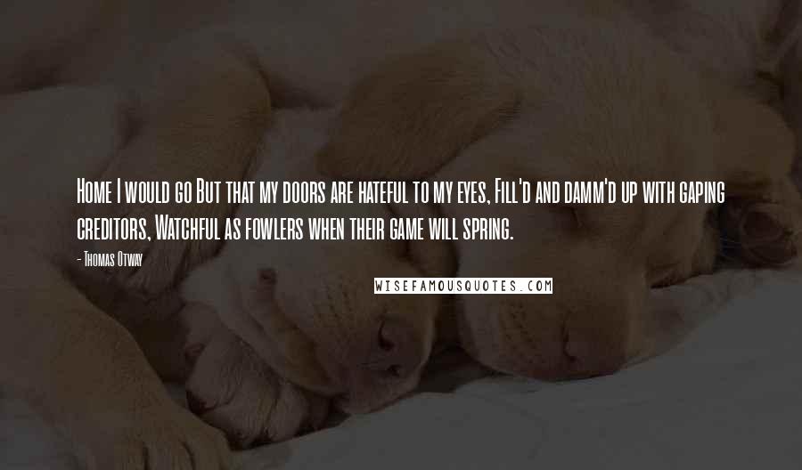 Thomas Otway Quotes: Home I would go But that my doors are hateful to my eyes, Fill'd and damm'd up with gaping creditors, Watchful as fowlers when their game will spring.