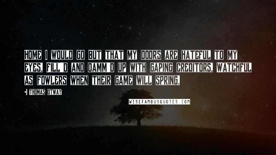 Thomas Otway Quotes: Home I would go But that my doors are hateful to my eyes, Fill'd and damm'd up with gaping creditors, Watchful as fowlers when their game will spring.