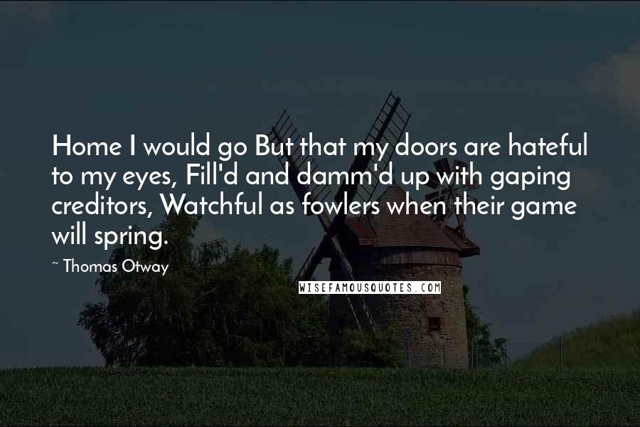 Thomas Otway Quotes: Home I would go But that my doors are hateful to my eyes, Fill'd and damm'd up with gaping creditors, Watchful as fowlers when their game will spring.