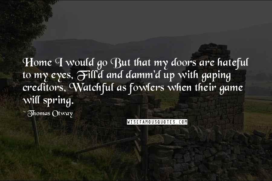 Thomas Otway Quotes: Home I would go But that my doors are hateful to my eyes, Fill'd and damm'd up with gaping creditors, Watchful as fowlers when their game will spring.
