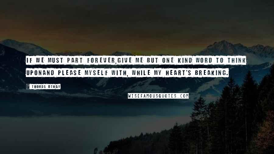 Thomas Otway Quotes: If we must part forever,Give me but one kind word to think uponand please myself with, while my heart's breaking.