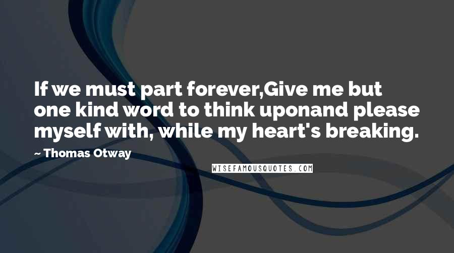 Thomas Otway Quotes: If we must part forever,Give me but one kind word to think uponand please myself with, while my heart's breaking.