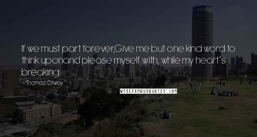 Thomas Otway Quotes: If we must part forever,Give me but one kind word to think uponand please myself with, while my heart's breaking.