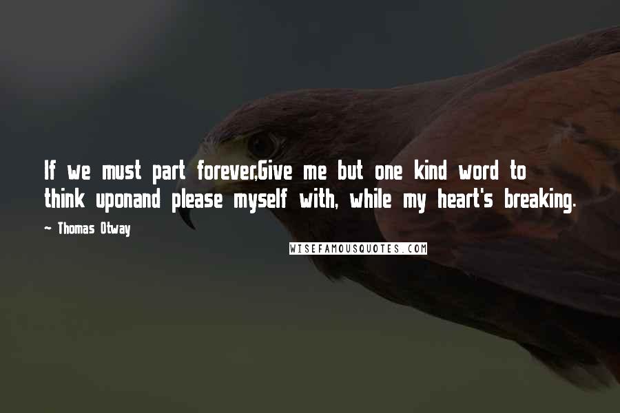 Thomas Otway Quotes: If we must part forever,Give me but one kind word to think uponand please myself with, while my heart's breaking.