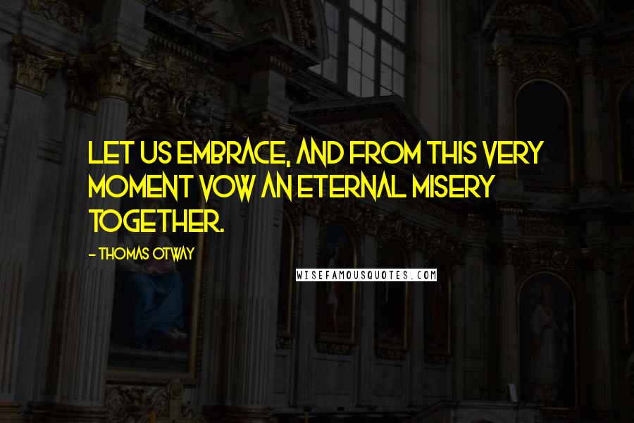 Thomas Otway Quotes: Let us embrace, and from this very moment vow an eternal misery together.