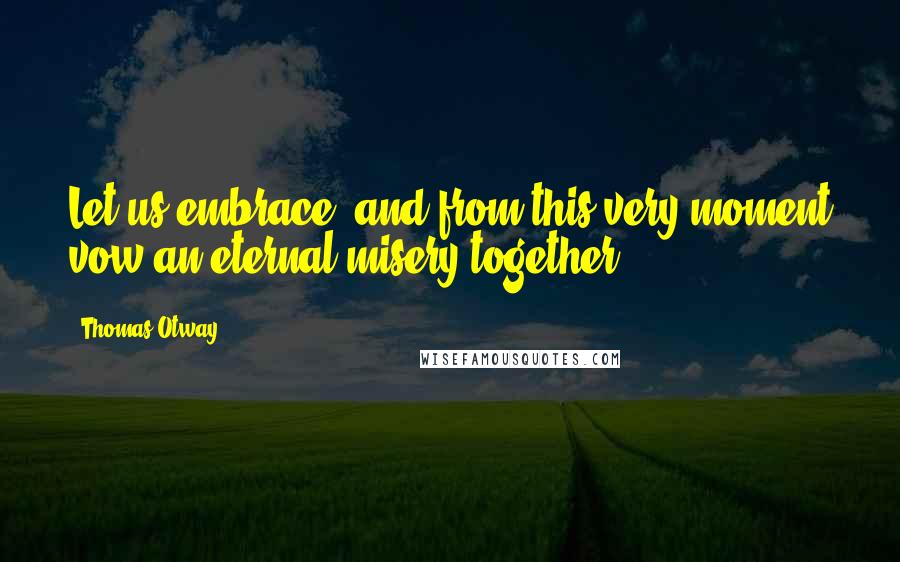 Thomas Otway Quotes: Let us embrace, and from this very moment vow an eternal misery together.