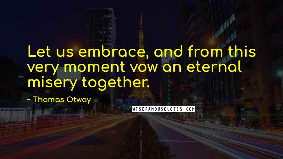 Thomas Otway Quotes: Let us embrace, and from this very moment vow an eternal misery together.