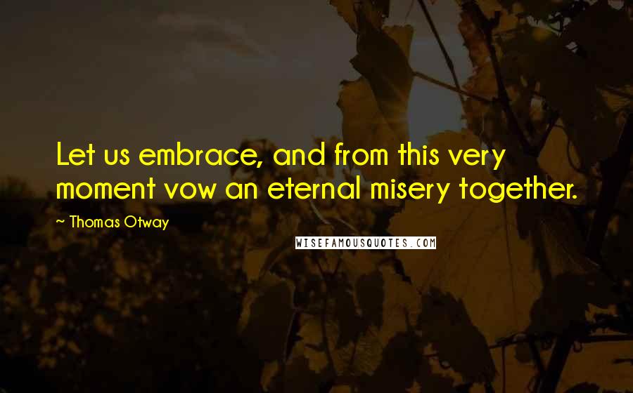 Thomas Otway Quotes: Let us embrace, and from this very moment vow an eternal misery together.