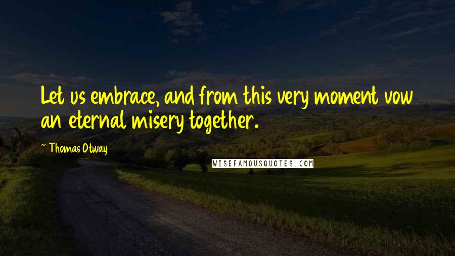 Thomas Otway Quotes: Let us embrace, and from this very moment vow an eternal misery together.