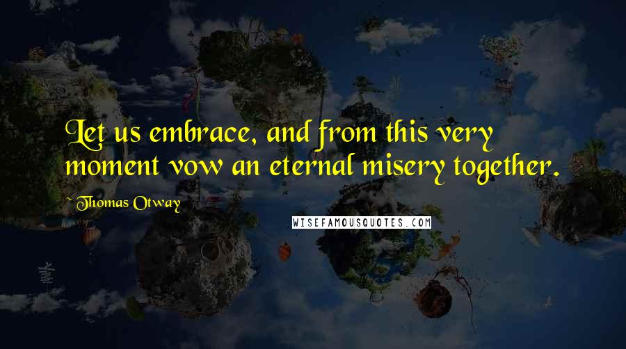 Thomas Otway Quotes: Let us embrace, and from this very moment vow an eternal misery together.