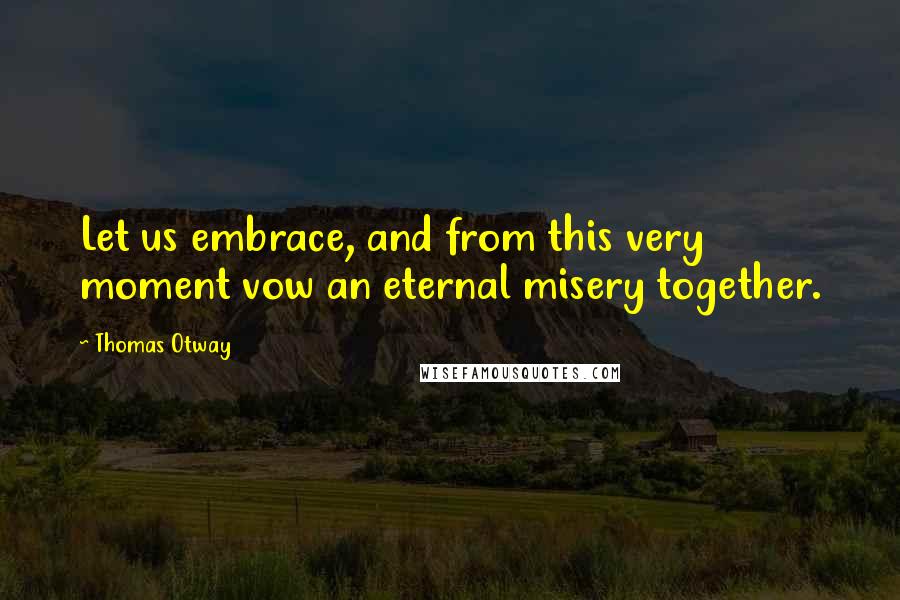 Thomas Otway Quotes: Let us embrace, and from this very moment vow an eternal misery together.