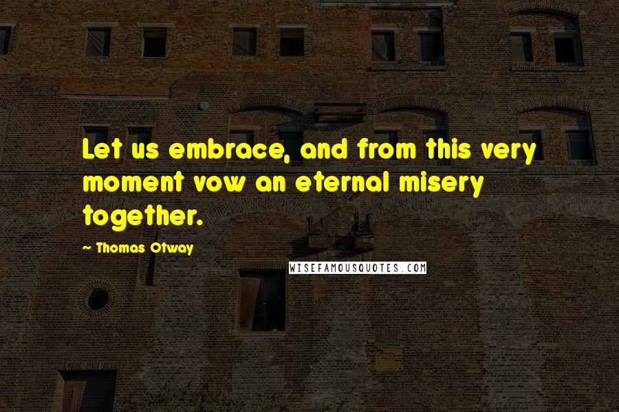 Thomas Otway Quotes: Let us embrace, and from this very moment vow an eternal misery together.