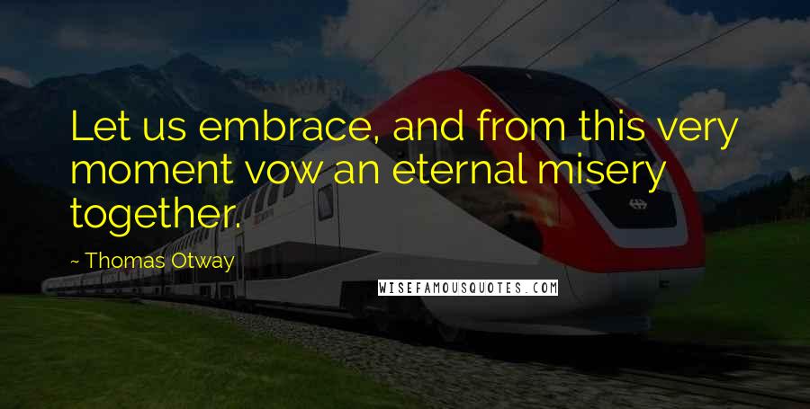 Thomas Otway Quotes: Let us embrace, and from this very moment vow an eternal misery together.