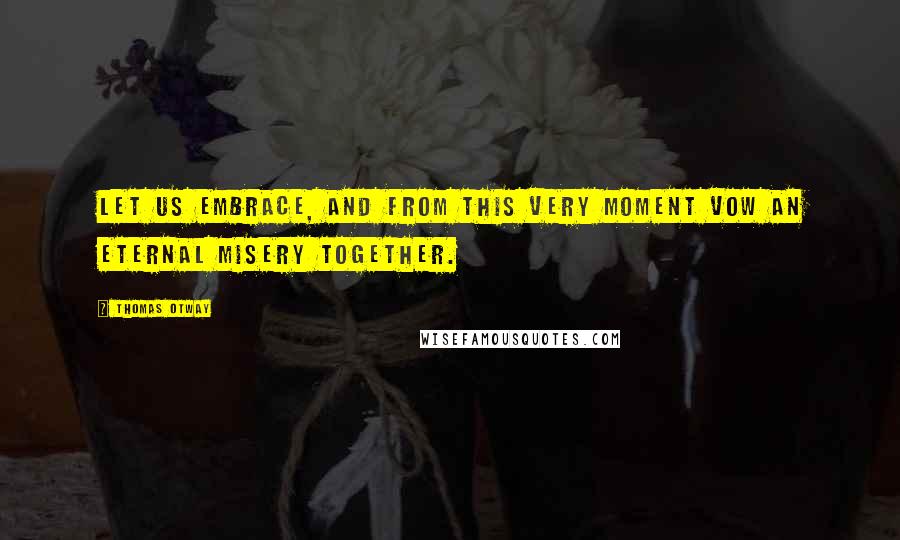 Thomas Otway Quotes: Let us embrace, and from this very moment vow an eternal misery together.