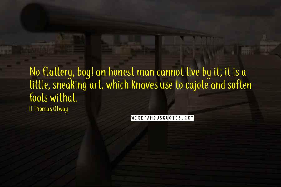 Thomas Otway Quotes: No flattery, boy! an honest man cannot live by it; it is a little, sneaking art, which knaves use to cajole and soften fools withal.