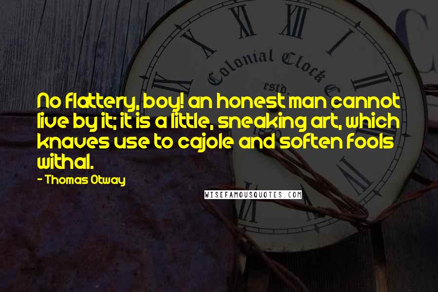 Thomas Otway Quotes: No flattery, boy! an honest man cannot live by it; it is a little, sneaking art, which knaves use to cajole and soften fools withal.