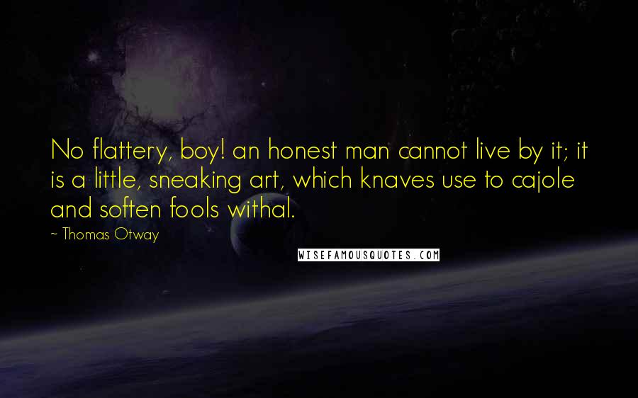 Thomas Otway Quotes: No flattery, boy! an honest man cannot live by it; it is a little, sneaking art, which knaves use to cajole and soften fools withal.