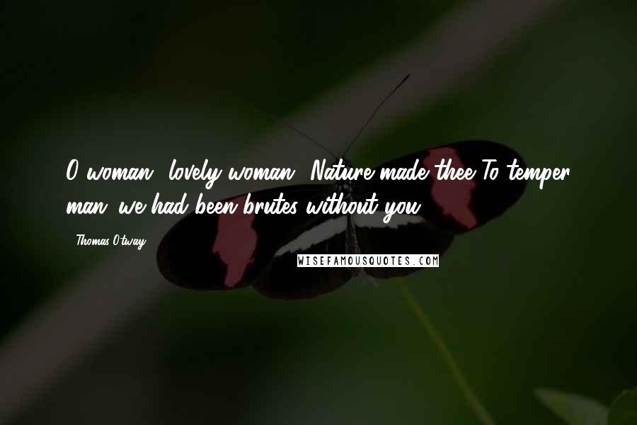 Thomas Otway Quotes: O woman! lovely woman! Nature made thee To temper man: we had been brutes without you.