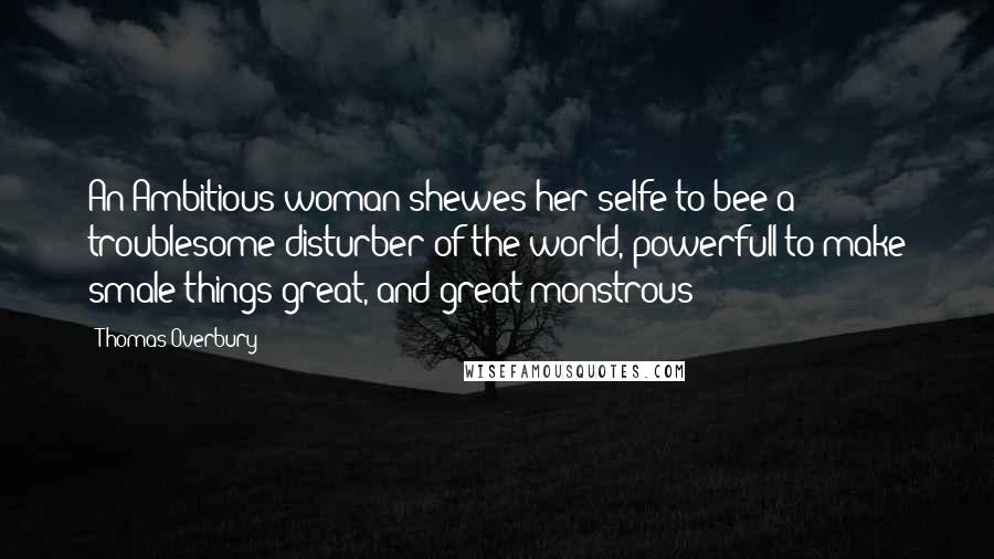 Thomas Overbury Quotes: An Ambitious woman shewes her selfe to bee a troublesome disturber of the world, powerfull to make smale things great, and great monstrous