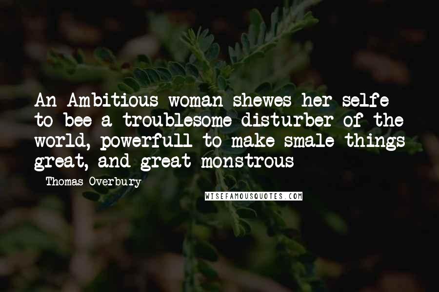 Thomas Overbury Quotes: An Ambitious woman shewes her selfe to bee a troublesome disturber of the world, powerfull to make smale things great, and great monstrous