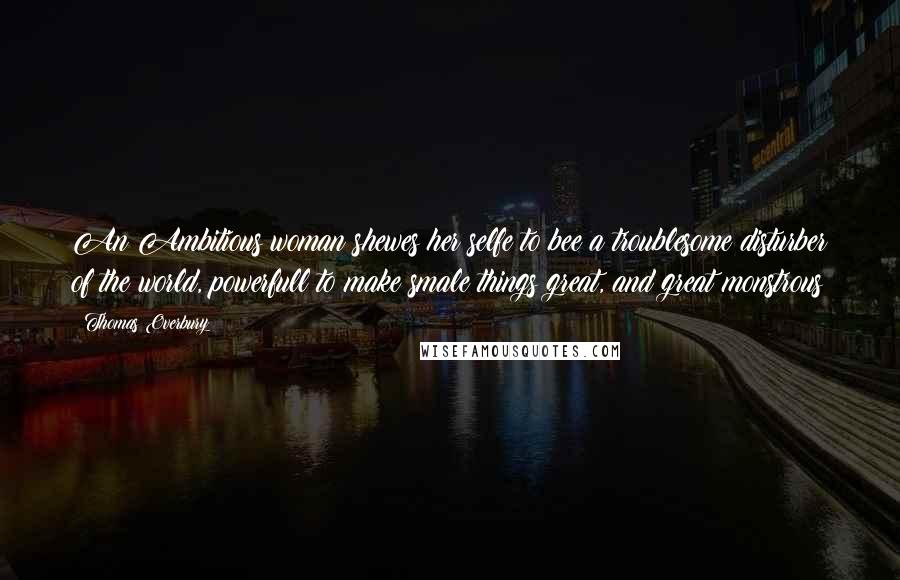 Thomas Overbury Quotes: An Ambitious woman shewes her selfe to bee a troublesome disturber of the world, powerfull to make smale things great, and great monstrous