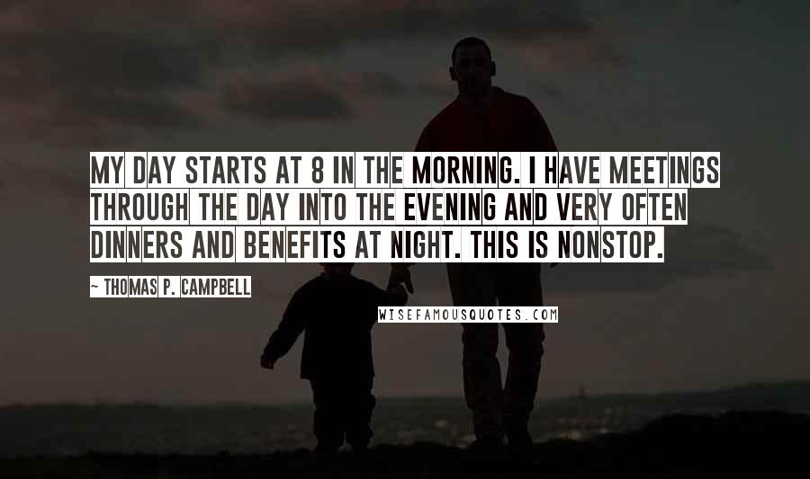 Thomas P. Campbell Quotes: My day starts at 8 in the morning. I have meetings through the day into the evening and very often dinners and benefits at night. This is nonstop.