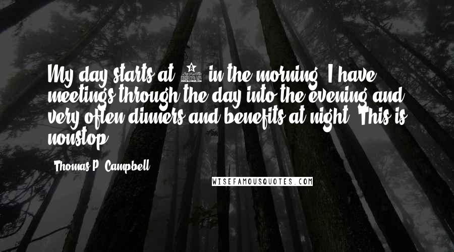 Thomas P. Campbell Quotes: My day starts at 8 in the morning. I have meetings through the day into the evening and very often dinners and benefits at night. This is nonstop.