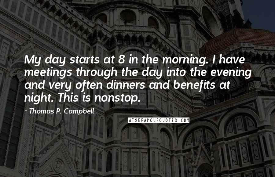 Thomas P. Campbell Quotes: My day starts at 8 in the morning. I have meetings through the day into the evening and very often dinners and benefits at night. This is nonstop.