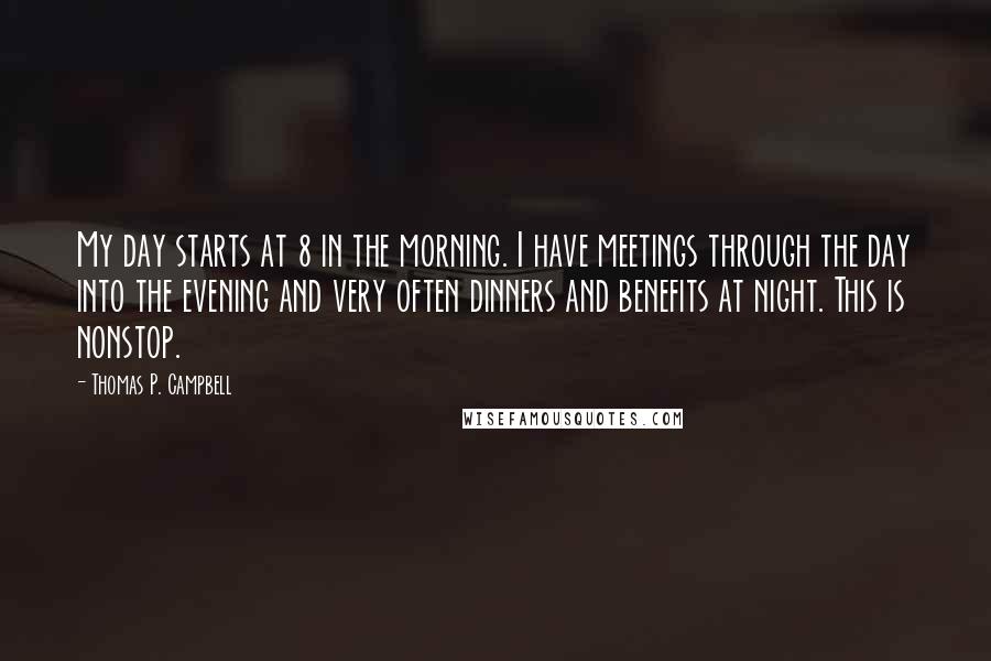 Thomas P. Campbell Quotes: My day starts at 8 in the morning. I have meetings through the day into the evening and very often dinners and benefits at night. This is nonstop.