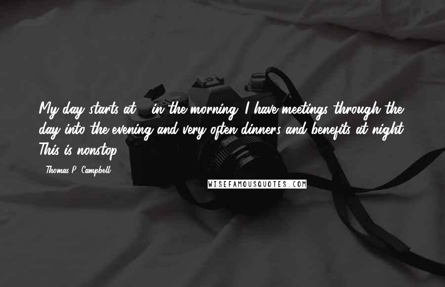 Thomas P. Campbell Quotes: My day starts at 8 in the morning. I have meetings through the day into the evening and very often dinners and benefits at night. This is nonstop.